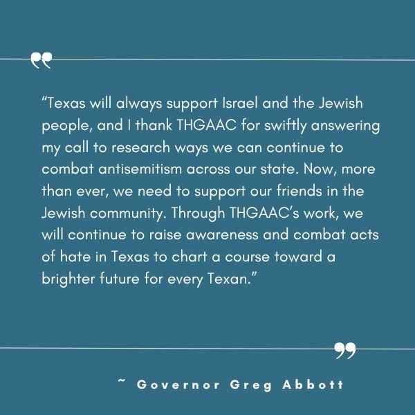 Texas will always support Israel and the Jewish people and I thank THGAAC for swiftly answering my call to research ways we can continue to combat antisemitism across our state said Governor G 3